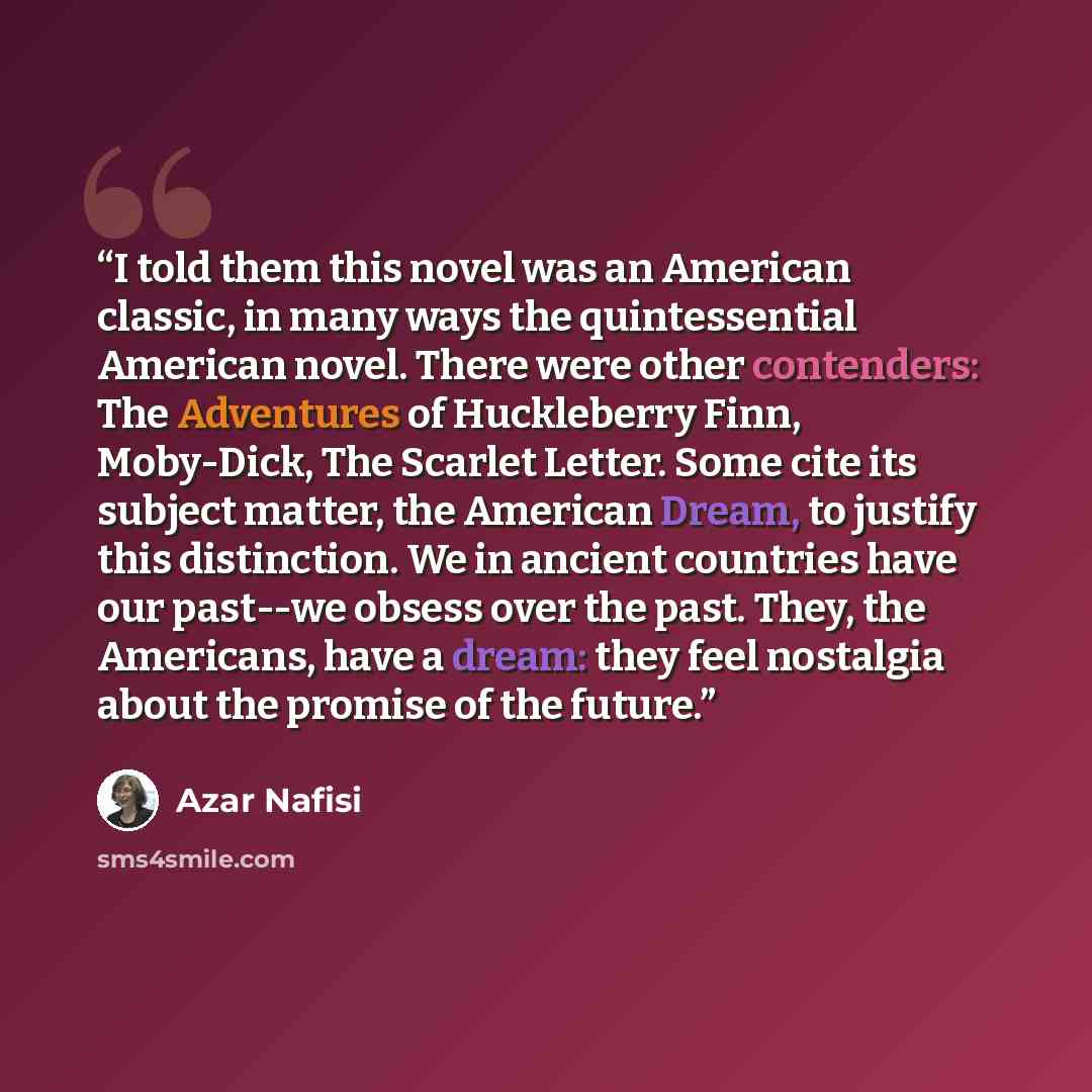 “I told them this novel was an American classic, in many ways the quintessential American novel. There were other contenders: The Adventures of Huckleberry Finn, Moby-Dick, The Scarlet Letter. Some cite its subject matter, the American Dream, to justify this distinction. We in ancient countries…” quote by Azar Nafisi