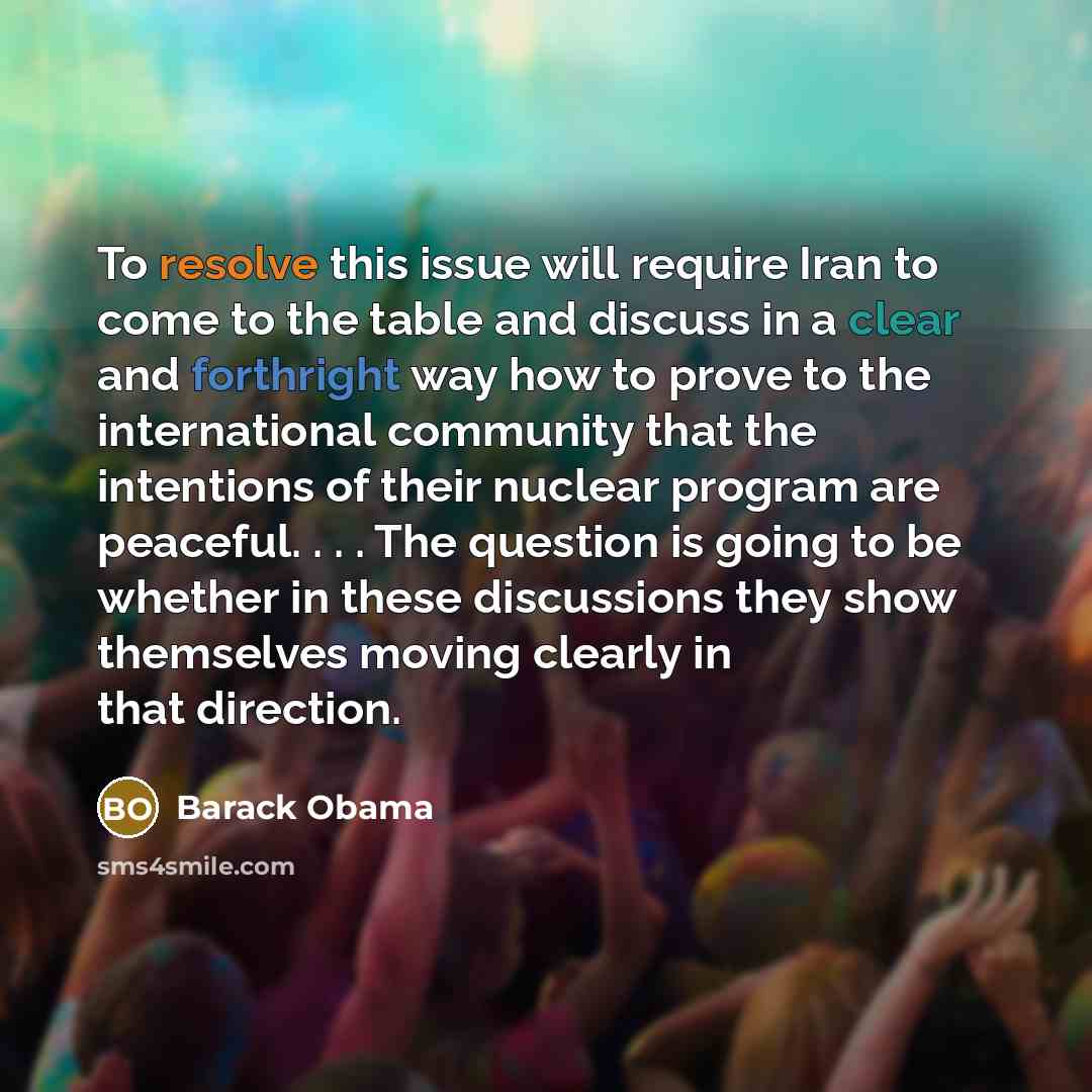 “To resolve this issue will require Iran to come to the table and discuss in a clear and forthright way how to prove to the international community that the intentions of their nuclear program are peaceful. . . . The question is going to be whether in these discussions they show themselves moving…” quote by Barack Obama