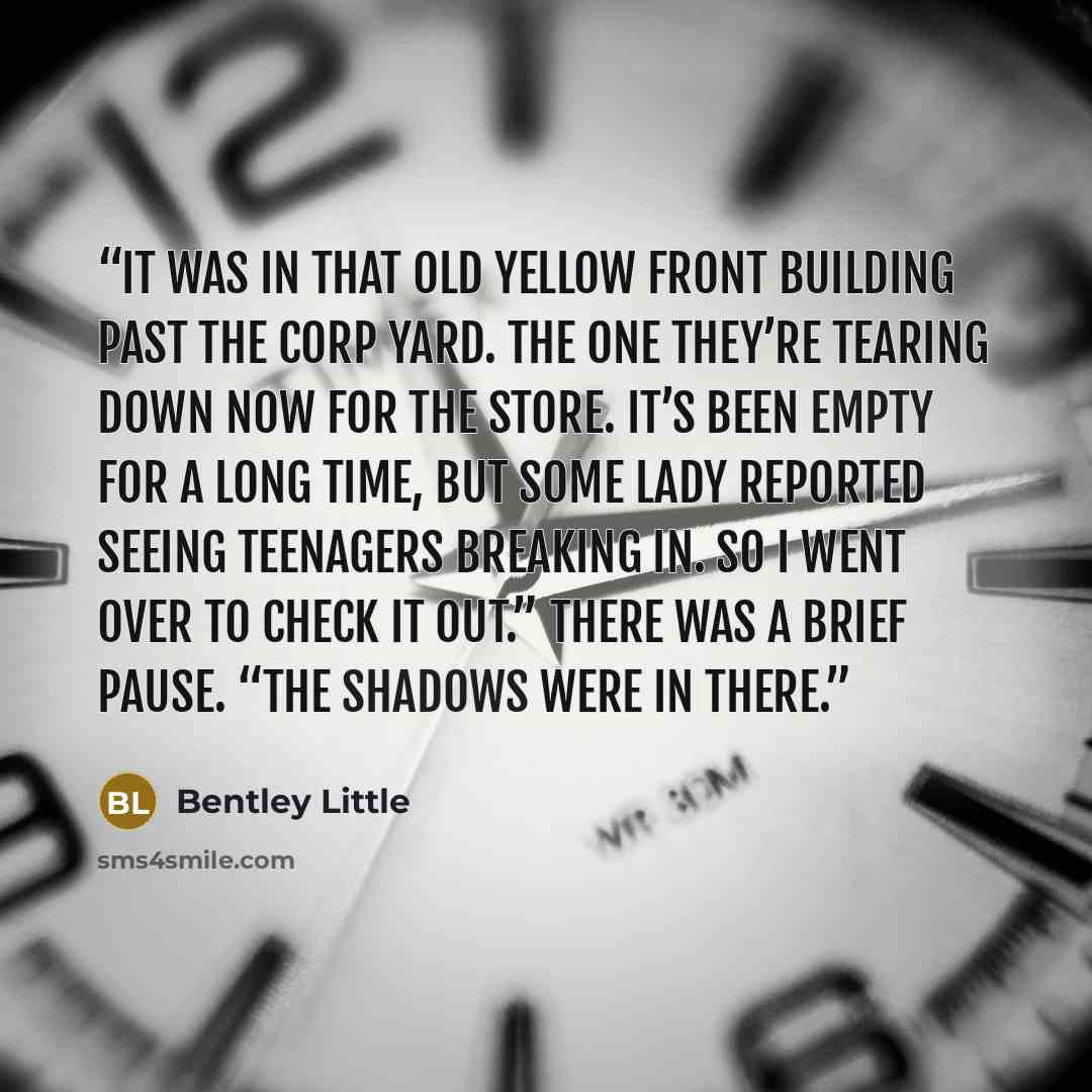 “It was in that old Yellow Front building past the corp yard. The one they’re tearing down now for The Store. It’s been empty for a long time, but some lady reported seeing teenagers breaking in. So I went over to check it out.” There was a brief pause. “The shadows were in there.” quote by Bentley Little