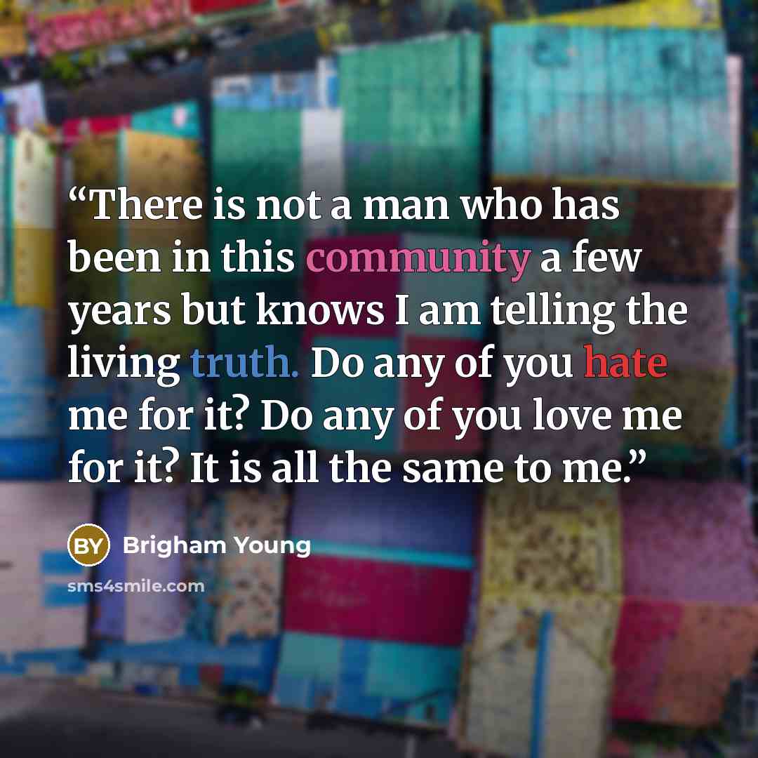 “There is not a man who has been in this community a few years but knows I am telling the living truth. Do any of you hate me for it? Do any of you love me for it? It is all the same to me.” quote by Brigham Young