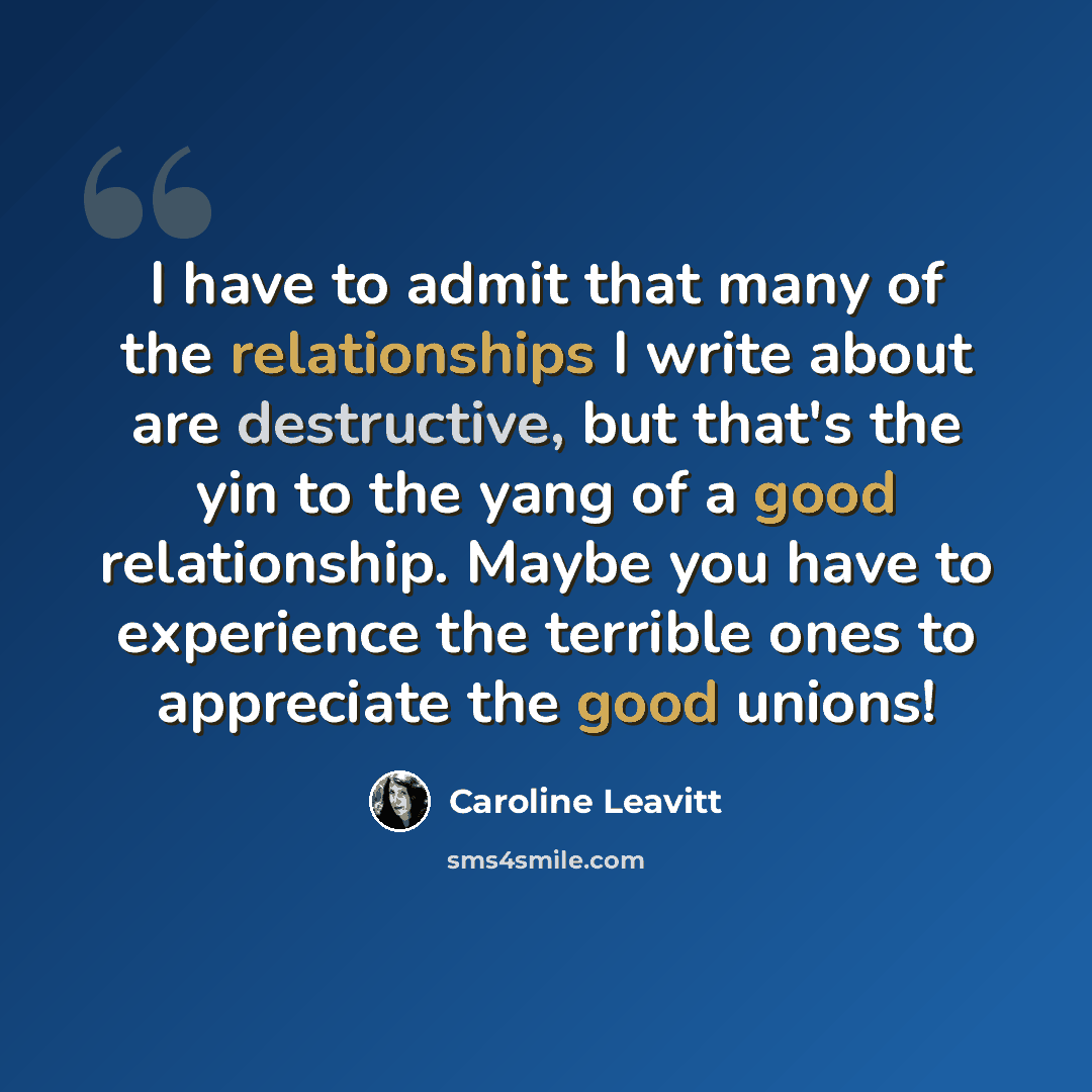 “I have to admit that many of the relationships I write about are destructive, but that's the yin to the yang of a good relationship. Maybe you have to experience the terrible ones to appreciate the good unions!” quote by Caroline Leavitt