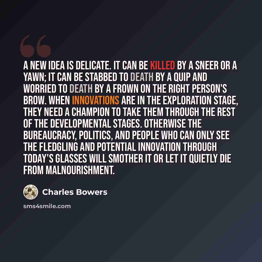 “A new idea is delicate. It can be killed by a sneer or a yawn; it can be stabbed to death by a quip and worried to death by a frown on the right person's brow. When innovations are in the exploration stage, they need a champion to take them through the rest of the developmental stages. Otherwise…” quote by Charles Bowers