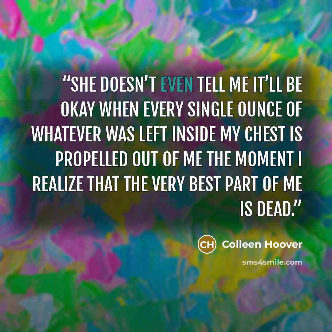 “She doesn’t even tell me it’ll be okay when every single ounce of whatever was left inside my chest is propelled out of me the moment I realize that the very best part of me is dead.” quote by Colleen Hoover