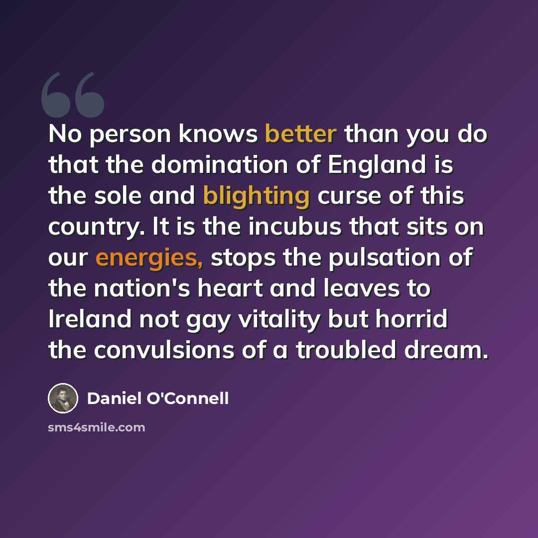 “No person knows better than you do that the domination of England is the sole and blighting curse of this country. It is the incubus that sits on our energies, stops the pulsation of the nation's heart and leaves to Ireland not gay vitality but horrid the convulsions of a troubled dream.” quote by Daniel O'Connell