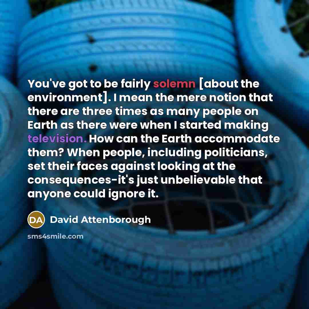 “You've got to be fairly solemn [about the environment]. I mean the mere notion that there are three times as many people on Earth as there were when I started making television. How can the Earth accommodate them? When people, including politicians, set their faces against looking at the…” quote by David Attenborough