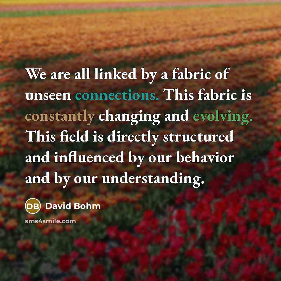“We are all linked by a fabric of unseen connections. This fabric is constantly changing and evolving. This field is directly structured and influenced by our behavior and by our understanding.” quote by David Bohm
