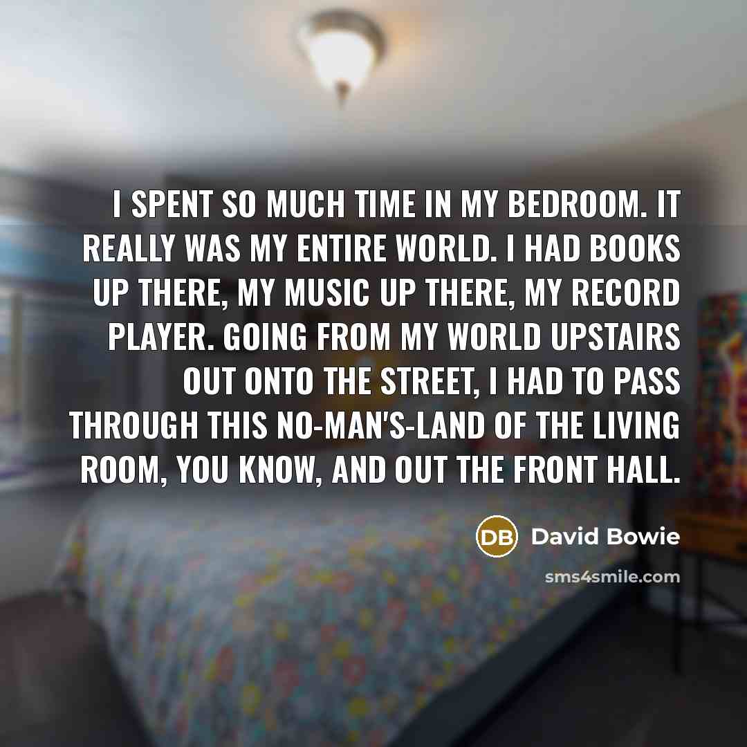 “I spent so much time in my bedroom. It really was my entire world. I had books up there, my music up there, my record player. Going from my world upstairs out onto the street, I had to pass through this no-man's-land of the living room, you know, and out the front hall.” quote by David Bowie