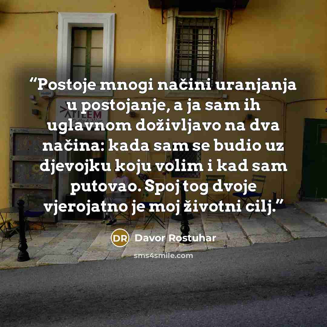 “Postoje mnogi načini uranjanja u postojanje, a ja sam ih uglavnom doživljavo na dva načina: kada sam se budio uz djevojku koju volim i kad sam putovao. Spoj tog dvoje vjerojatno je moj životni cilj.” quote by Davor Rostuhar