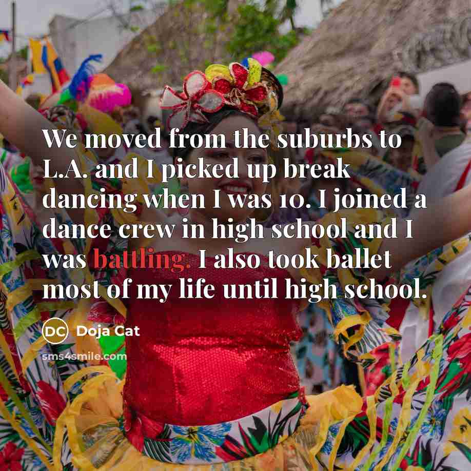 “We moved from the suburbs to L.A. and I picked up break dancing when I was 10. I joined a dance crew in high school and I was battling. I also took ballet most of my life until high school.” quote by Doja Cat
