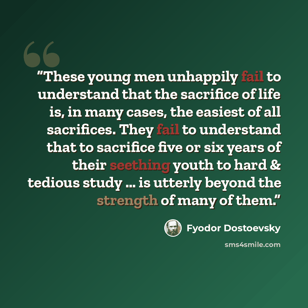 “These young men unhappily fail to understand that the sacrifice of life is, in many cases, the easiest of all sacrifices. They fail to understand that to sacrifice five or six years of their seething youth to hard & tedious study … is utterly beyond the strength of many of them.” quote by Fyodor Dostoevsky