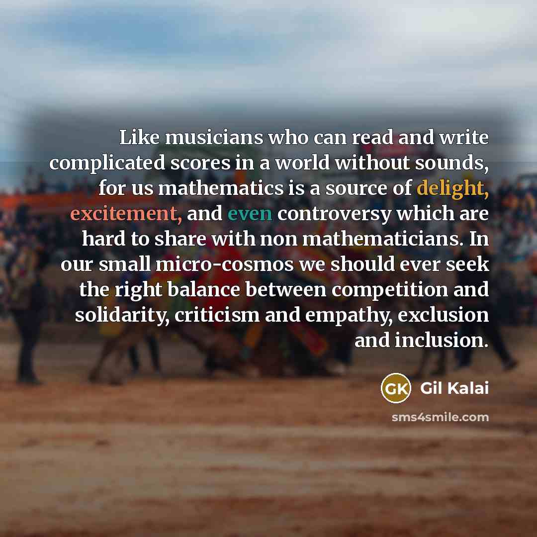 “Like musicians who can read and write complicated scores in a world without sounds, for us mathematics is a source of delight, excitement, and even controversy which are hard to share with non mathematicians. In our small micro-cosmos we should ever seek the right balance between competition and…” quote by Gil Kalai