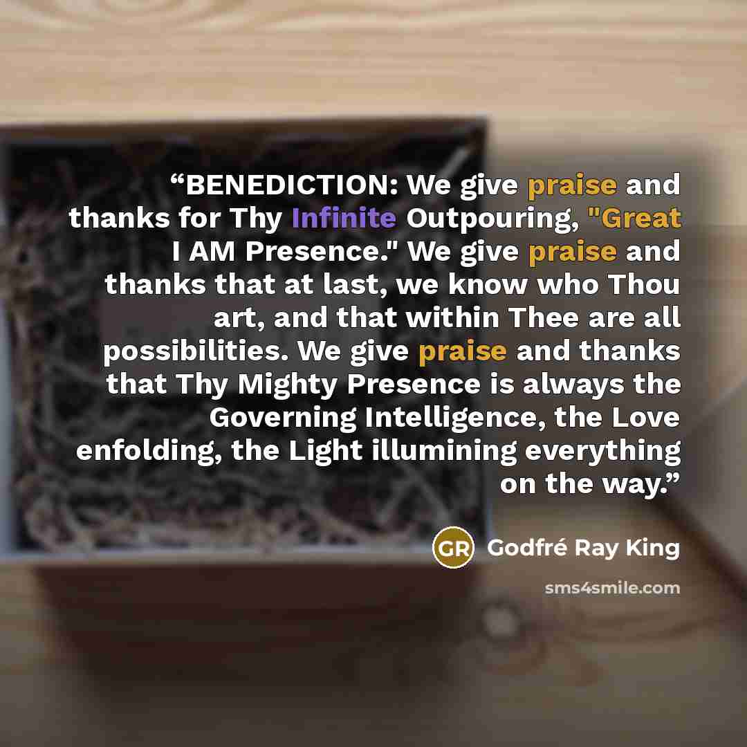 “BENEDICTION: We give praise and thanks for Thy Infinite Outpouring, "Great I AM Presence." We give praise and thanks that at last, we know who Thou art, and that within Thee are all possibilities. We give praise and thanks that Thy Mighty Presence is always the Governing Intelligence, the Love…” quote by Godfré Ray King