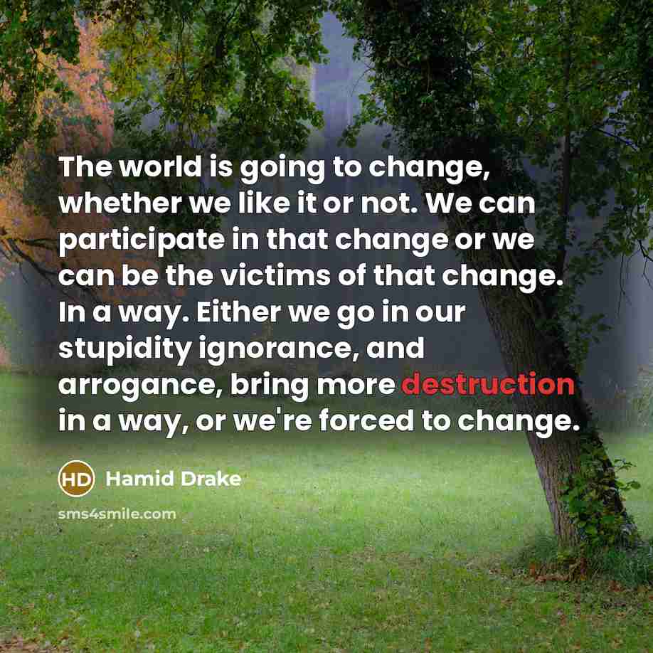 “The world is going to change, whether we like it or not. We can participate in that change or we can be the victims of that change. In a way. Either we go in our stupidity ignorance, and arrogance, bring more destruction in a way, or we're forced to change.” quote by Hamid Drake