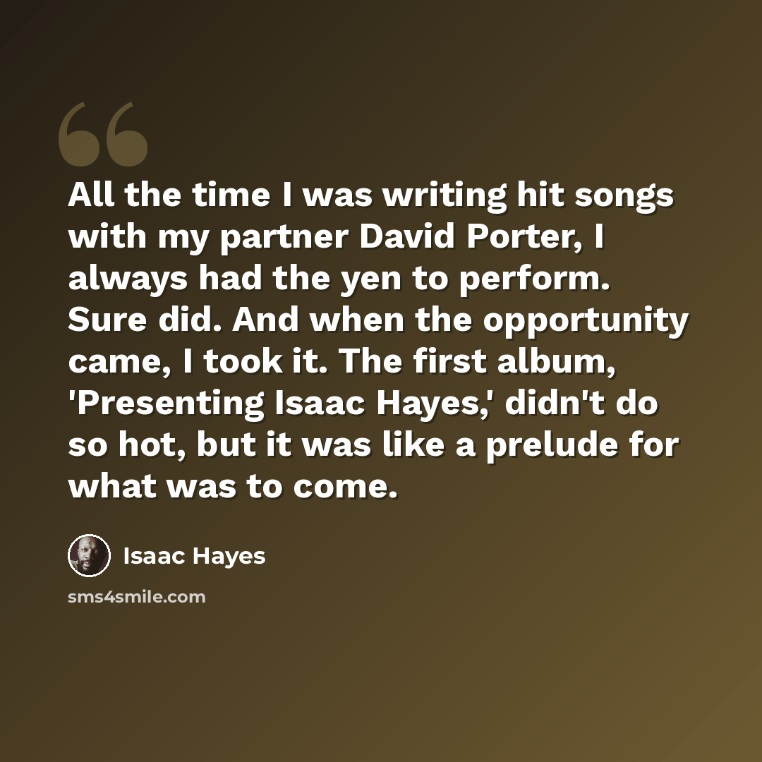 “All the time I was writing hit songs with my partner David Porter, I always had the yen to perform. Sure did. And when the opportunity came, I took it. The first album, 'Presenting Isaac Hayes,' didn't do so hot, but it was like a prelude for what was to come.” quote by Isaac Hayes