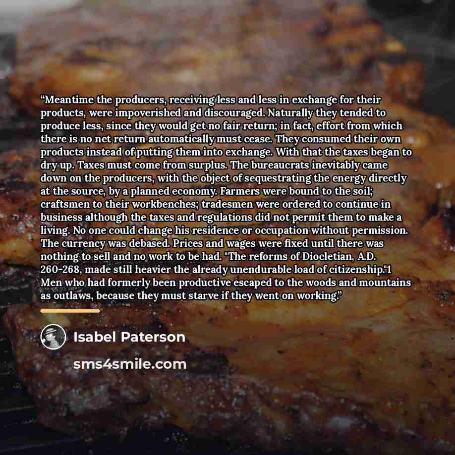 “Meantime the producers, receiving less and less in exchange for their products, were impoverished and discouraged. Naturally they tended to produce less, since they would get no fair return; in fact, effort from which there is no net return automatically must cease. They consumed their own…” quote by Isabel Paterson