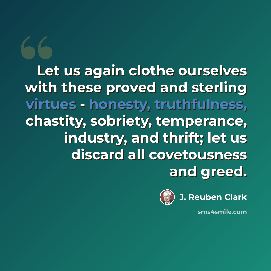 “Let us again clothe ourselves with these proved and sterling virtues - honesty, truthfulness, chastity, sobriety, temperance, industry, and thrift; let us discard all covetousness and greed.” quote by J. Reuben Clark