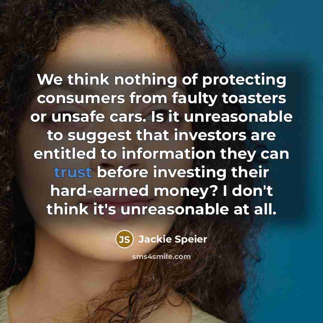 “We think nothing of protecting consumers from faulty toasters or unsafe cars. Is it unreasonable to suggest that investors are entitled to information they can trust before investing their hard-earned money? I don't think it's unreasonable at all.” quote by Jackie Speier