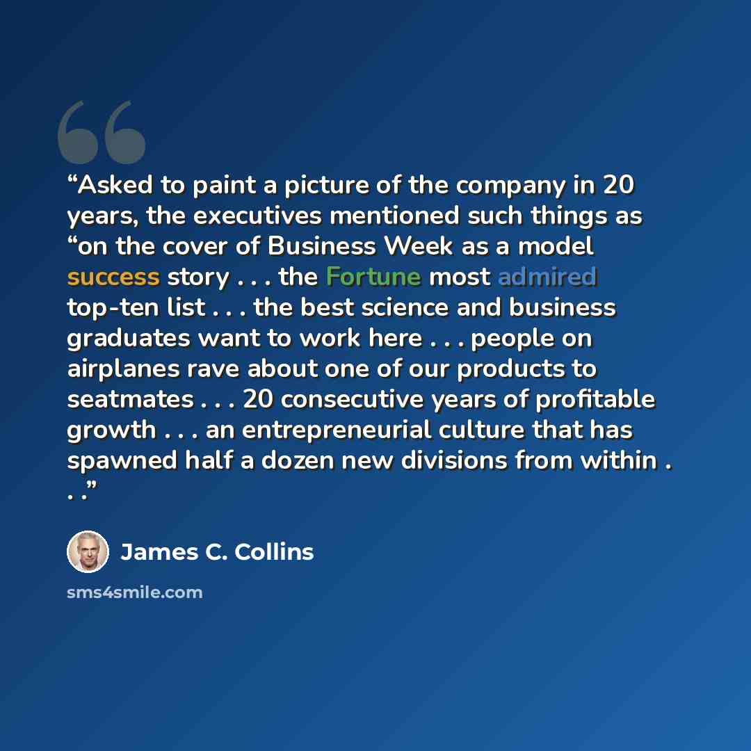 “Asked to paint a picture of the company in 20 years, the executives mentioned such things as “on the cover of Business Week as a model success story . . . the Fortune most admired top-ten list . . . the best science and business graduates want to work here . . . people on airplanes rave about one…” quote by James C. Collins