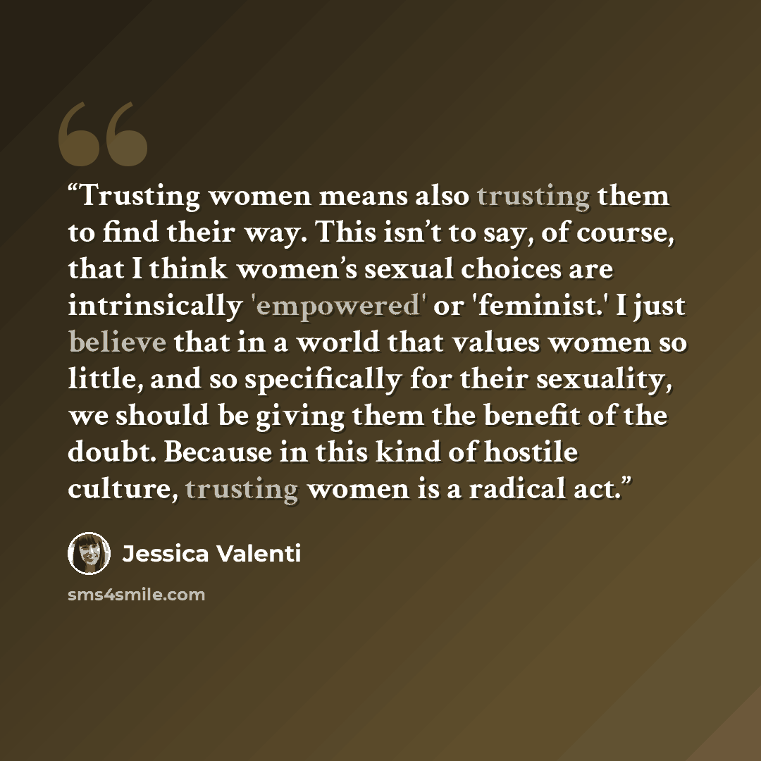 “Trusting women means also trusting them to find their way. This isn’t to say, of course, that I think women’s sexual choices are intrinsically 'empowered' or 'feminist.' I just believe that in a world that values women so little, and so specifically for their sexuality, we should be giving them…” quote by Jessica Valenti