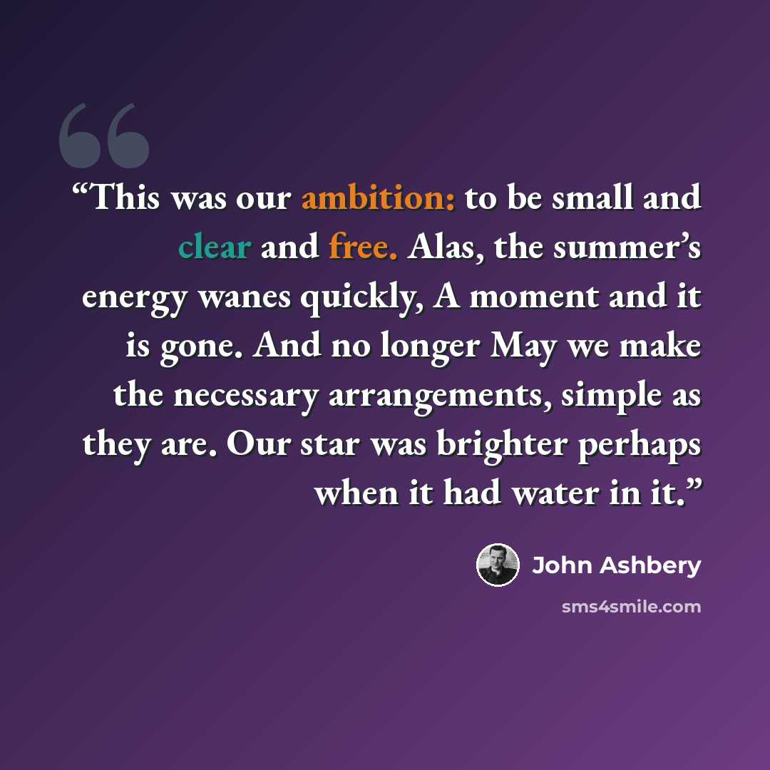 “This was our ambition: to be small and clear and free. Alas, the summer’s energy wanes quickly, A moment and it is gone. And no longer May we make the necessary arrangements, simple as they are. Our star was brighter perhaps when it had water in it.” quote by John Ashbery