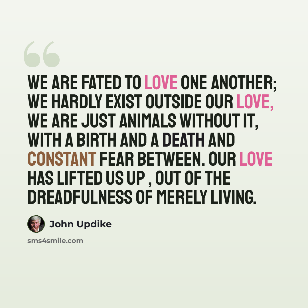 “We are fated to love one another; we hardly exist outside our love, we are just animals without it, with a birth and a death and constant fear between. Our love has lifted us up , out of the dreadfulness of merely living.” quote by John Updike