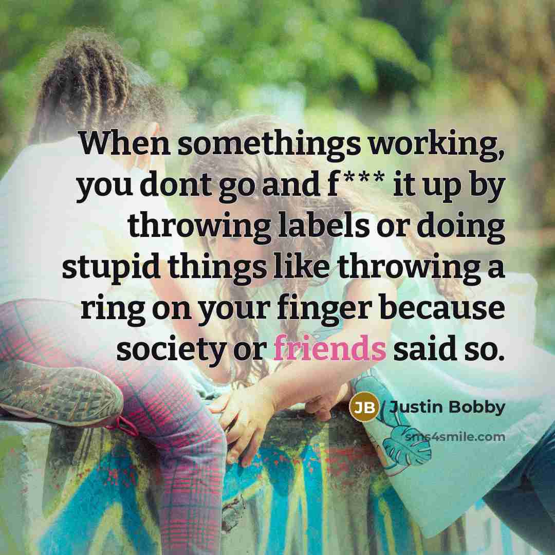 “When somethings working, you dont go and f*** it up by throwing labels or doing stupid things like throwing a ring on your finger because society or friends said so.” quote by Justin Bobby