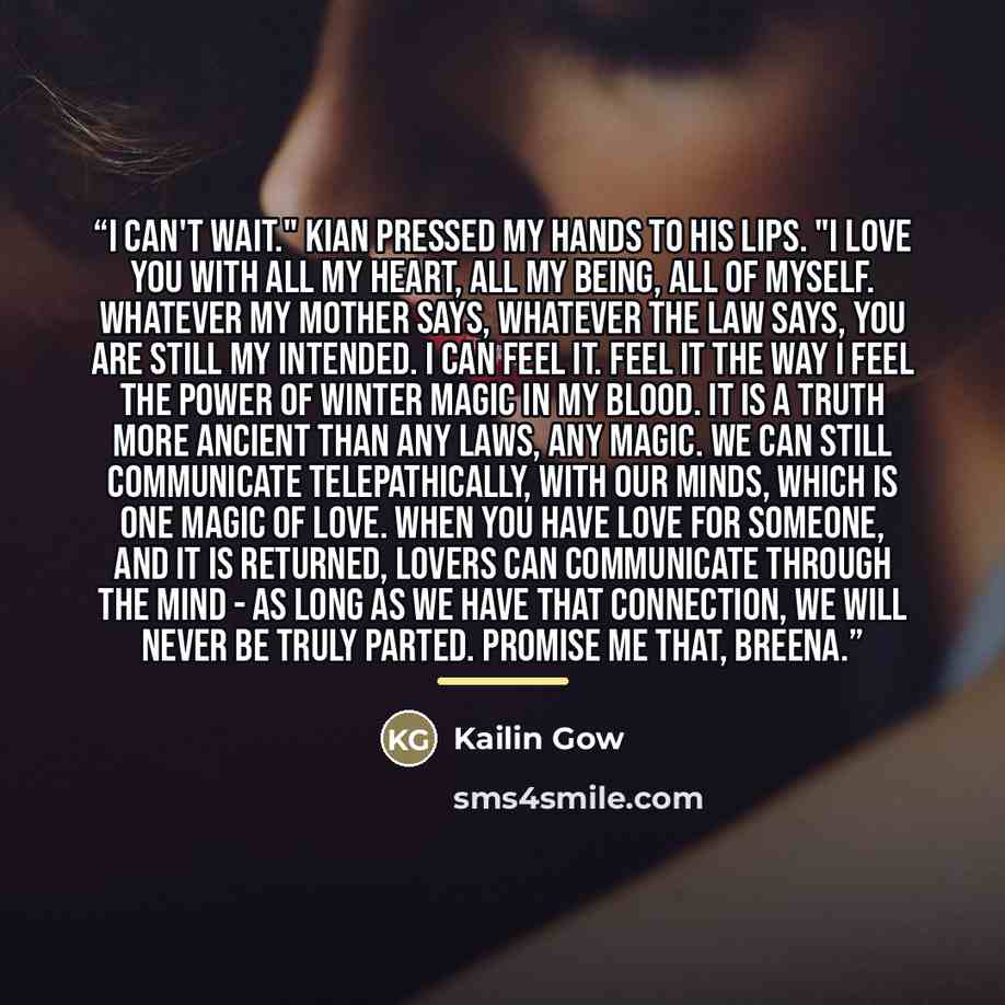“I can't wait." Kian pressed my hands to his lips. "I love you with all my heart, all my being, all of myself. Whatever my mother says, whatever the law says, you are still my intended. I can feel it. Feel it the way I feel the power of Winter Magic in my blood. It is a truth more ancient than any…” quote by Kailin Gow