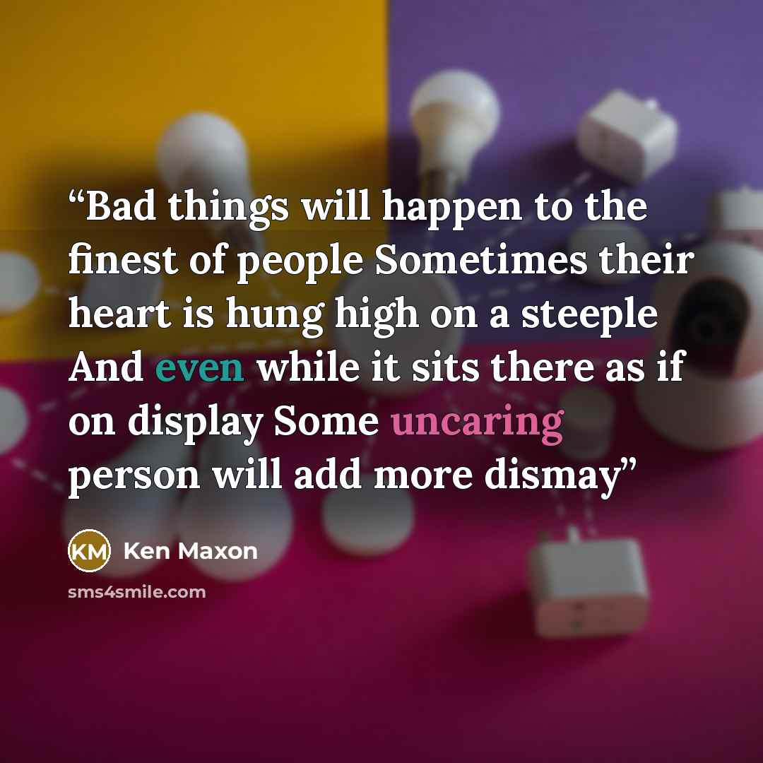 “Bad things will happen to the finest of people Sometimes their heart is hung high on a steeple And even while it sits there as if on display Some uncaring person will add more dismay” quote by Ken Maxon