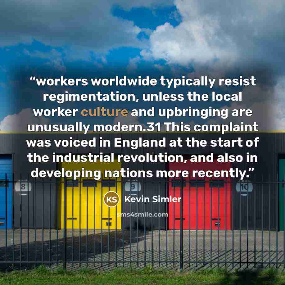 “workers worldwide typically resist regimentation, unless the local worker culture and upbringing are unusually modern.31 This complaint was voiced in England at the start of the industrial revolution, and also in developing nations more recently.” quote by Kevin Simler