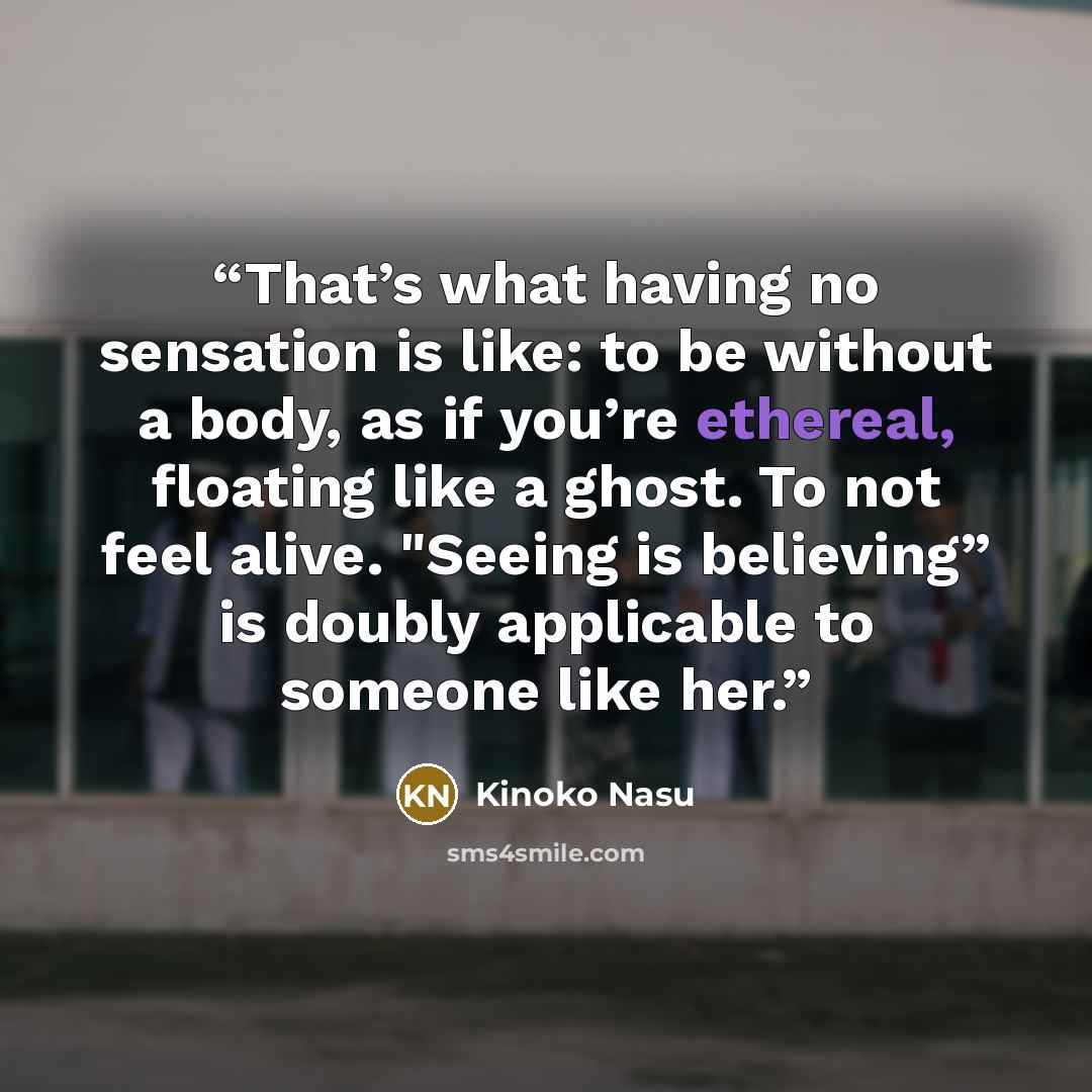 “That’s what having no sensation is like: to be without a body, as if you’re ethereal, floating like a ghost. To not feel alive. "Seeing is believing” is doubly applicable to someone like her.” quote by Kinoko Nasu