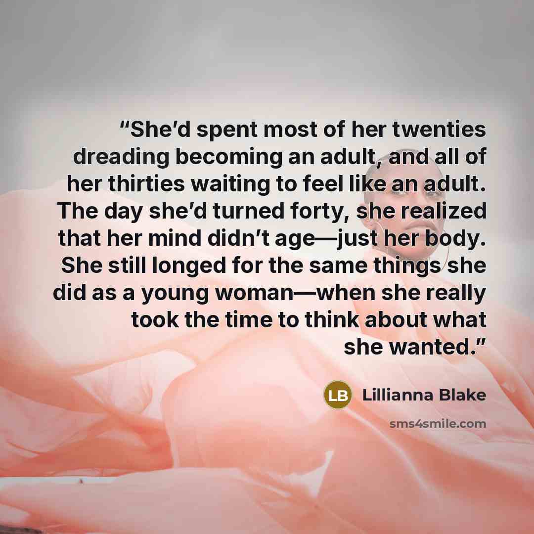 “She’d spent most of her twenties dreading becoming an adult, and all of her thirties waiting to feel like an adult. The day she’d turned forty, she realized that her mind didn’t age—just her body. She still longed for the same things she did as a young woman—when she really took the time to think…” quote by Lillianna Blake