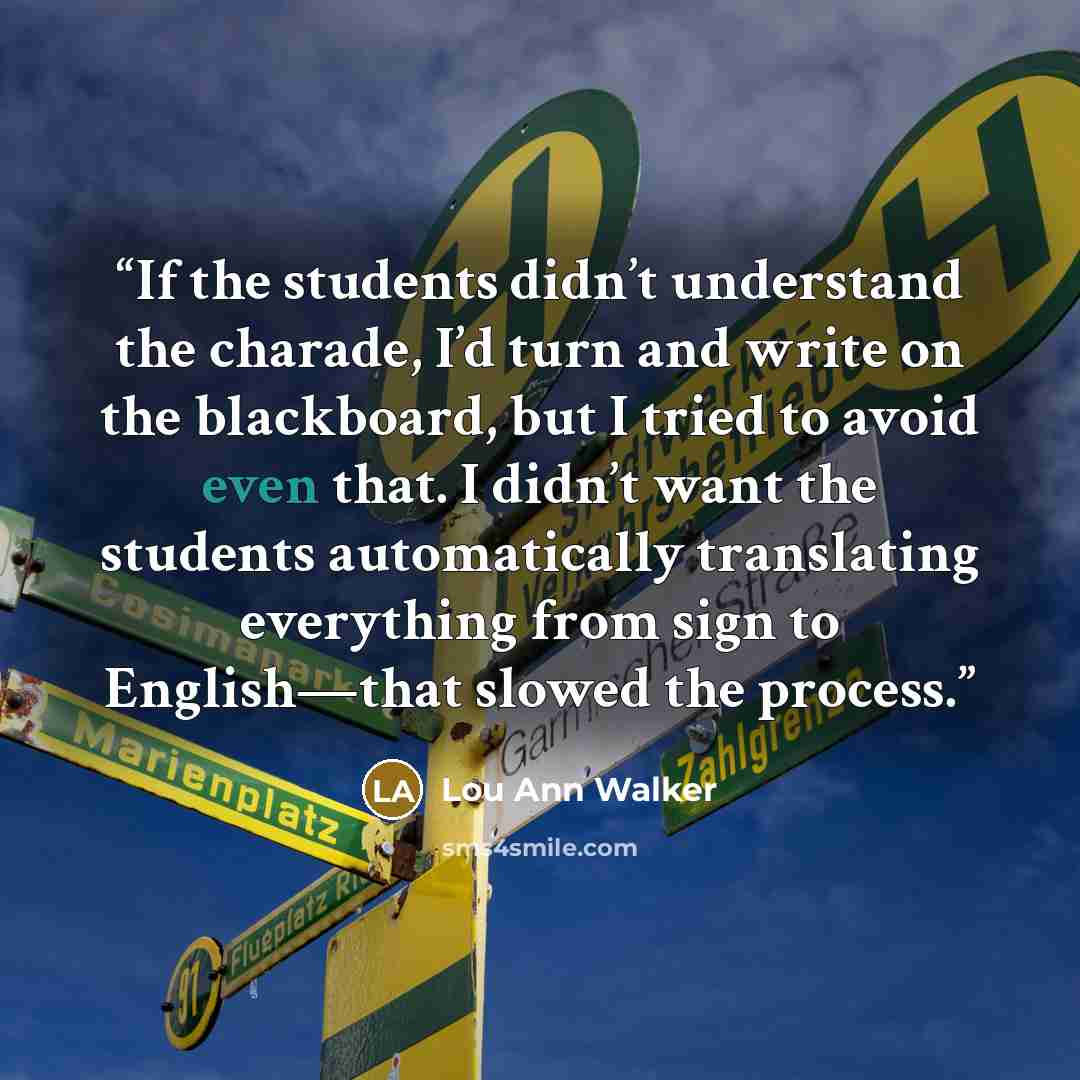 “If the students didn’t understand the charade, I’d turn and write on the blackboard, but I tried to avoid even that. I didn’t want the students automatically translating everything from sign to English—that slowed the process.” quote by Lou Ann Walker