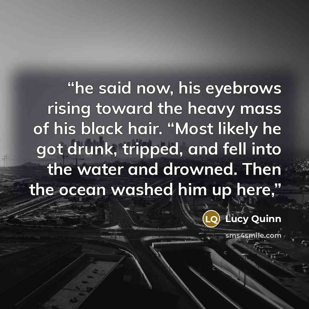 “he said now, his eyebrows rising toward the heavy mass of his black hair. “Most likely he got drunk, tripped, and fell into the water and drowned. Then the ocean washed him up here,” quote by Lucy Quinn