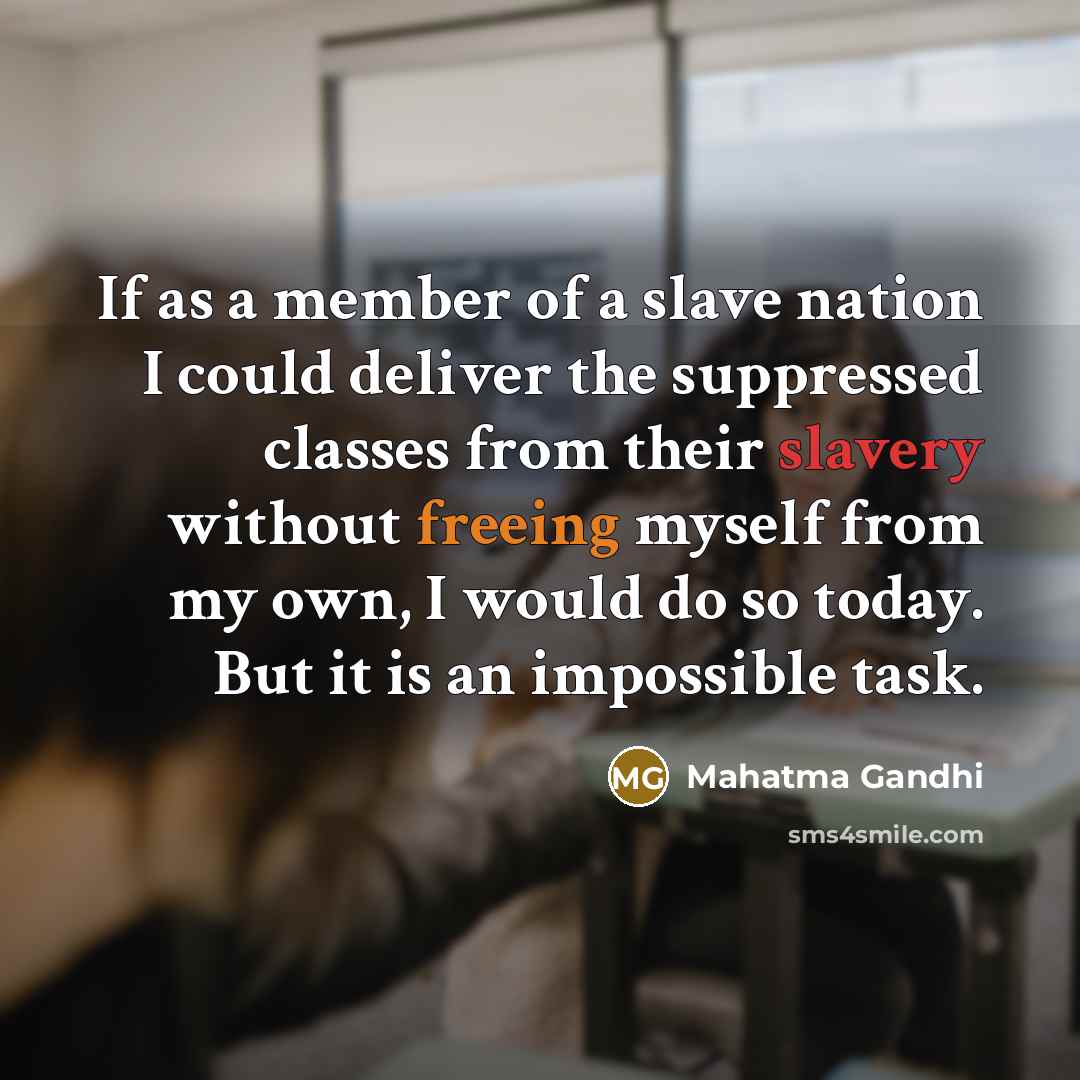 “If as a member of a slave nation I could deliver the suppressed classes from their slavery without freeing myself from my own, I would do so today. But it is an impossible task.” quote by Mahatma Gandhi