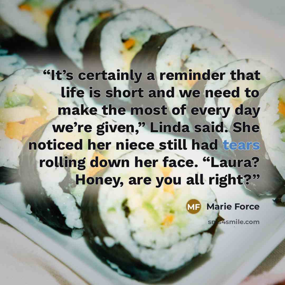 “It’s certainly a reminder that life is short and we need to make the most of every day we’re given,” Linda said. She noticed her niece still had tears rolling down her face. “Laura? Honey, are you all right?” quote by Marie Force