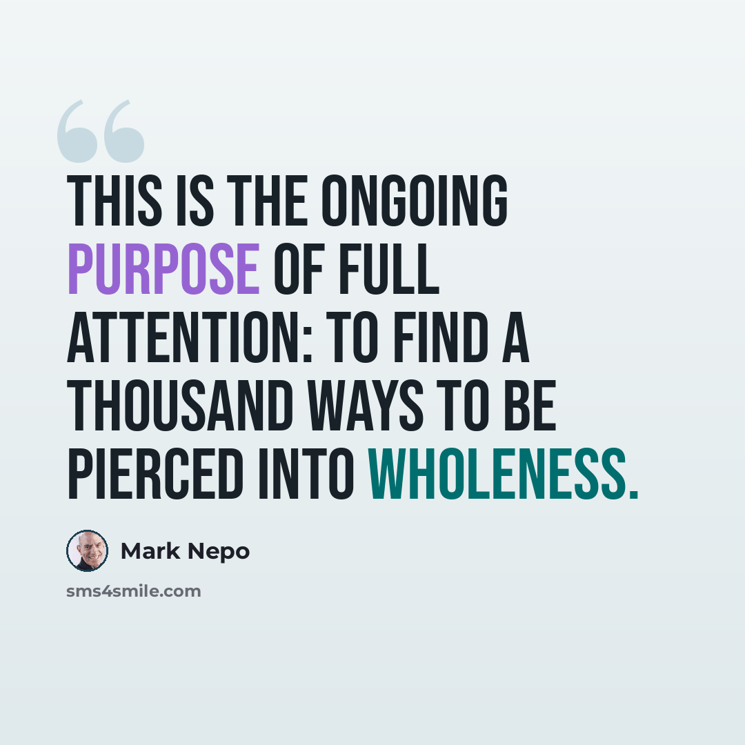 “This is the ongoing purpose of full attention: to find a thousand ways to be pierced into wholeness.” quote by Mark Nepo