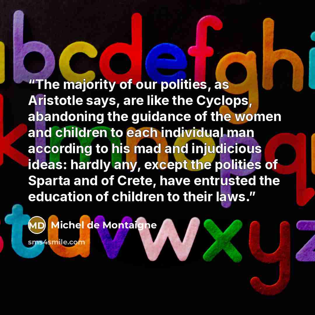 “The majority of our polities, as Aristotle says, are like the Cyclops, abandoning the guidance of the women and children to each individual man according to his mad and injudicious ideas: hardly any, except the polities of Sparta and of Crete, have entrusted the education of children to their laws.” quote by Michel de Montaigne