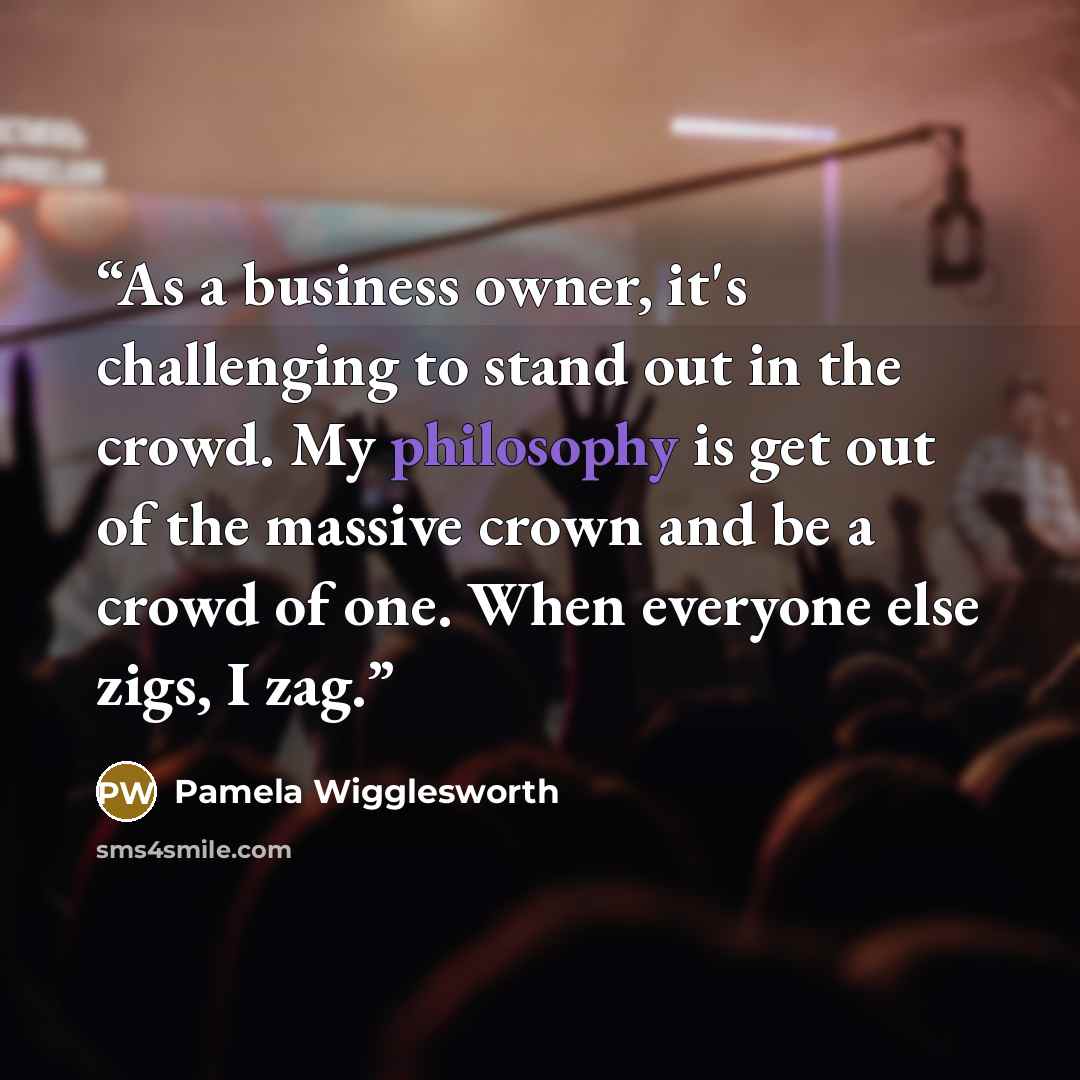 “As a business owner, it's challenging to stand out in the crowd. My philosophy is get out of the massive crown and be a crowd of one. When everyone else zigs, I zag.” quote by Pamela Wigglesworth