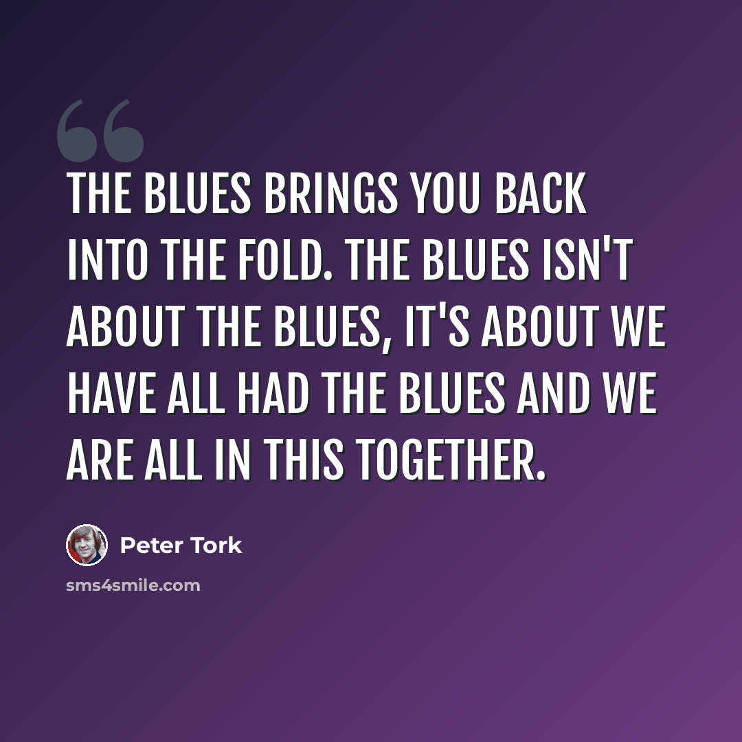 “The blues brings you back into the fold. The blues isn't about the blues, it's about we have all had the blues and we are all in this together.” quote by Peter Tork