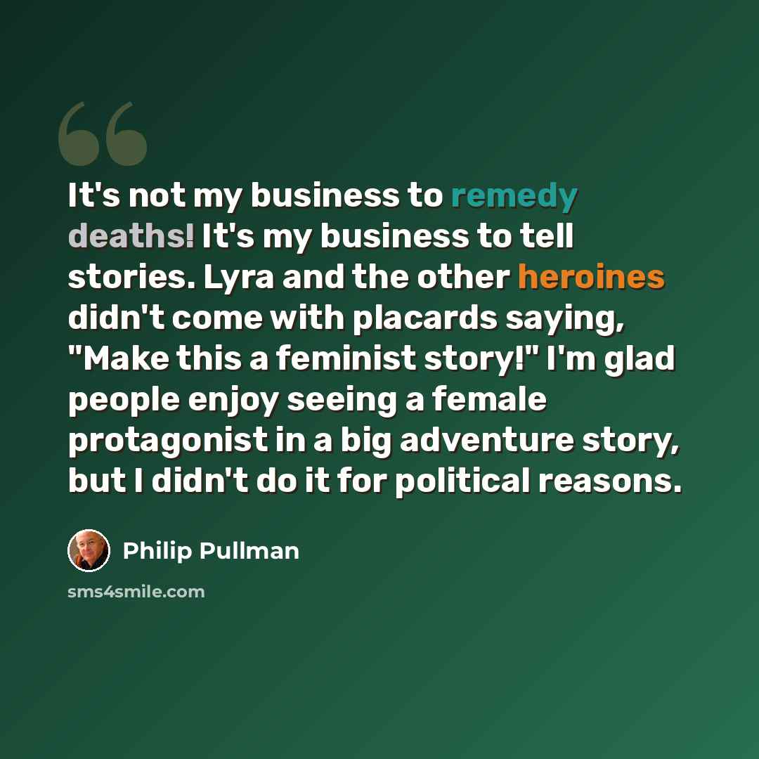 “It's not my business to remedy deaths! It's my business to tell stories. Lyra and the other heroines didn't come with placards saying, "Make this a feminist story!" I'm glad people enjoy seeing a female protagonist in a big adventure story, but I didn't do it for political reasons.” quote by Philip Pullman