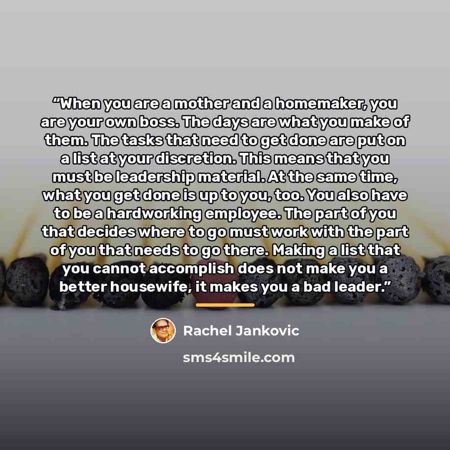 “When you are a mother and a homemaker, you are your own boss. The days are what you make of them. The tasks that need to get done are put on a list at your discretion. This means that you must be leadership material. At the same time, what you get done is up to you, too. You also have to be a…” quote by Rachel Jankovic