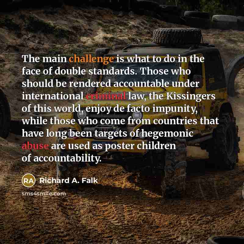 “The main challenge is what to do in the face of double standards. Those who should be rendered accountable under international criminal law, the Kissingers of this world, enjoy de facto impunity, while those who come from countries that have long been targets of hegemonic abuse are used as poster…” quote by Richard A. Falk