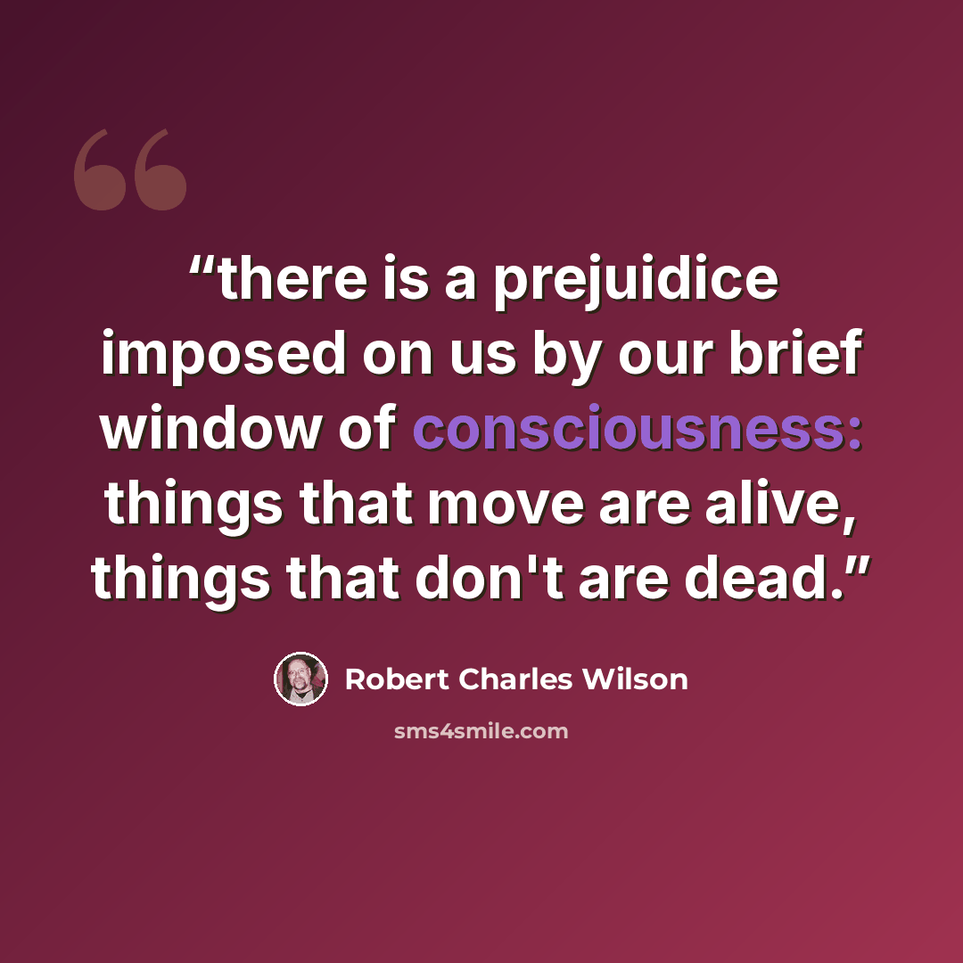 “there is a prejuidice imposed on us by our brief window of consciousness: things that move are alive, things that don't are dead.” quote by Robert Charles Wilson