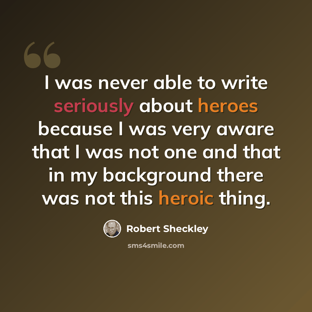 “I was never able to write seriously about heroes because I was very aware that I was not one and that in my background there was not this heroic thing.” quote by Robert Sheckley
