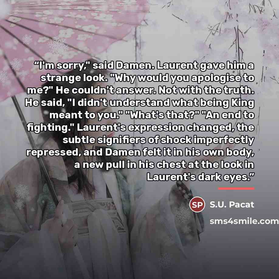 “I'm sorry," said Damen. Laurent gave him a strange look. "Why would you apologise to me?" He couldn't answer. Not with the truth. He said, "I didn't understand what being King meant to you." "What's that?" "An end to fighting." Laurent's expression changed, the subtle signifiers of shock…” quote by S.U. Pacat