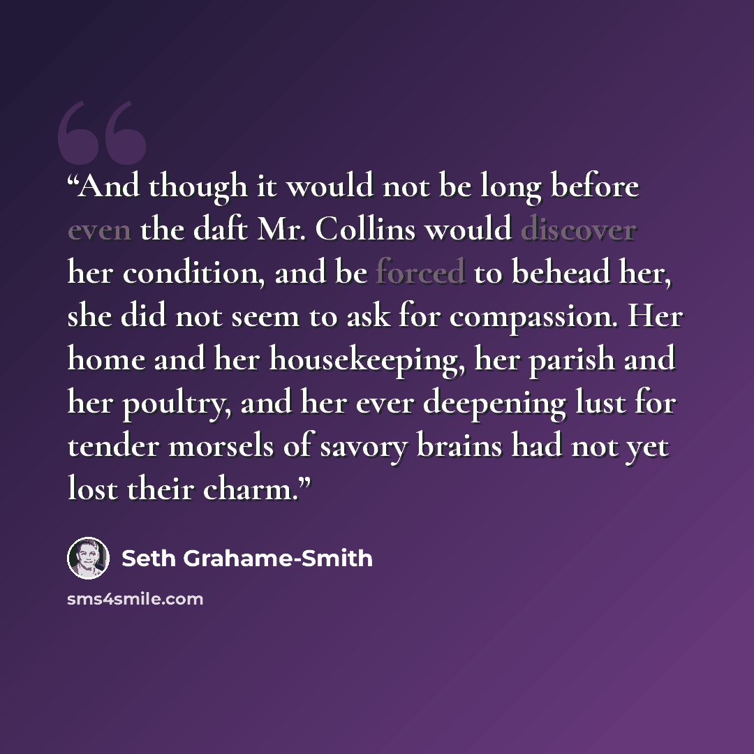 “And though it would not be long before even the daft Mr. Collins would discover her condition, and be forced to behead her, she did not seem to ask for compassion. Her home and her housekeeping, her parish and her poultry, and her ever deepening lust for tender morsels of savory brains had not yet…” quote by Seth Grahame-Smith