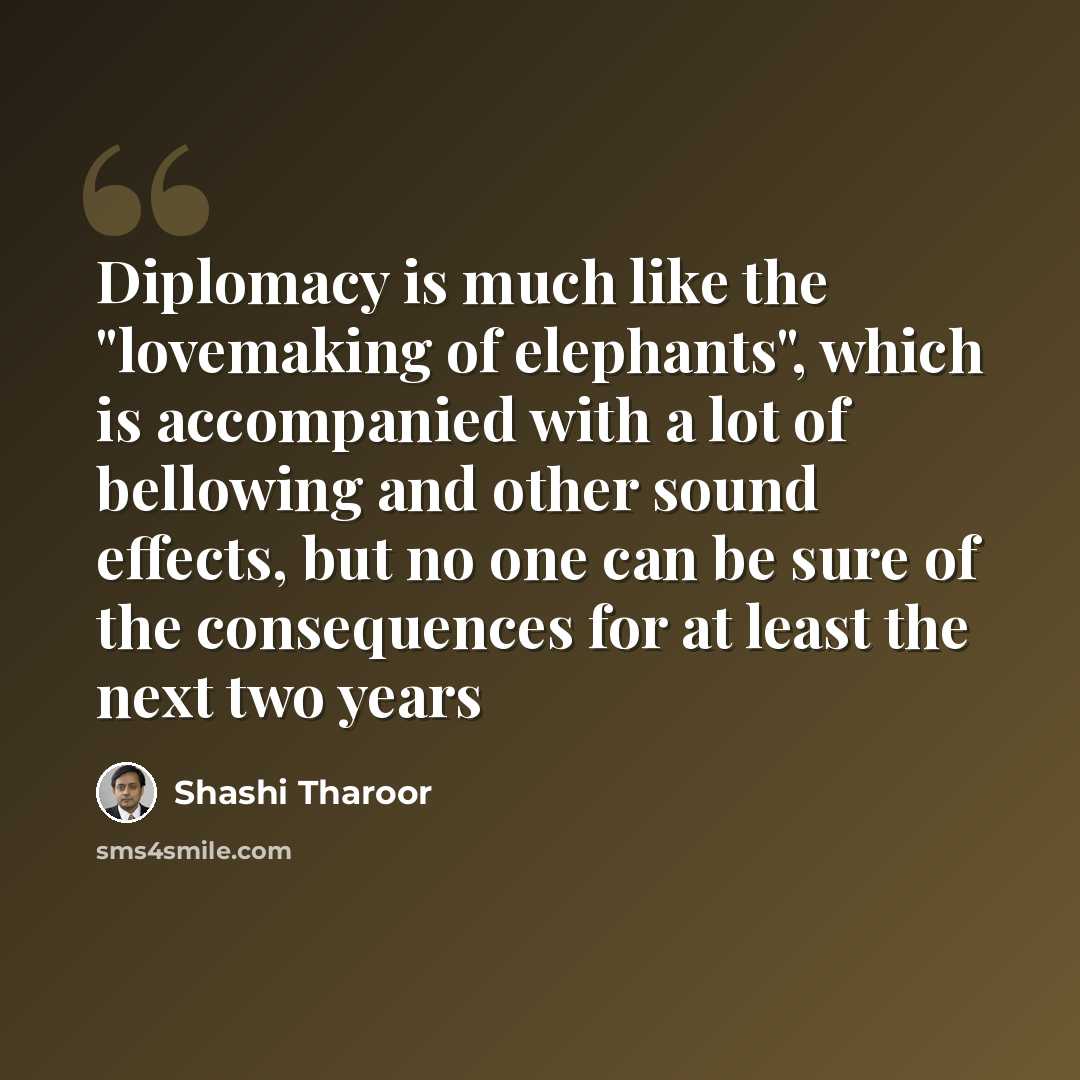 “Diplomacy is much like the "lovemaking of elephants", which is accompanied with a lot of bellowing and other sound effects, but no one can be sure of the consequences for at least the next two years” quote by Shashi Tharoor
