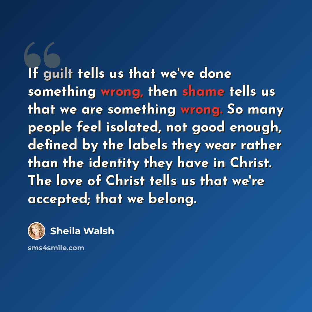 “If guilt tells us that we've done something wrong, then shame tells us that we are something wrong. So many people feel isolated, not good enough, defined by the labels they wear rather than the identity they have in Christ. The love of Christ tells us that we're accepted; that we belong.” quote by Sheila Walsh