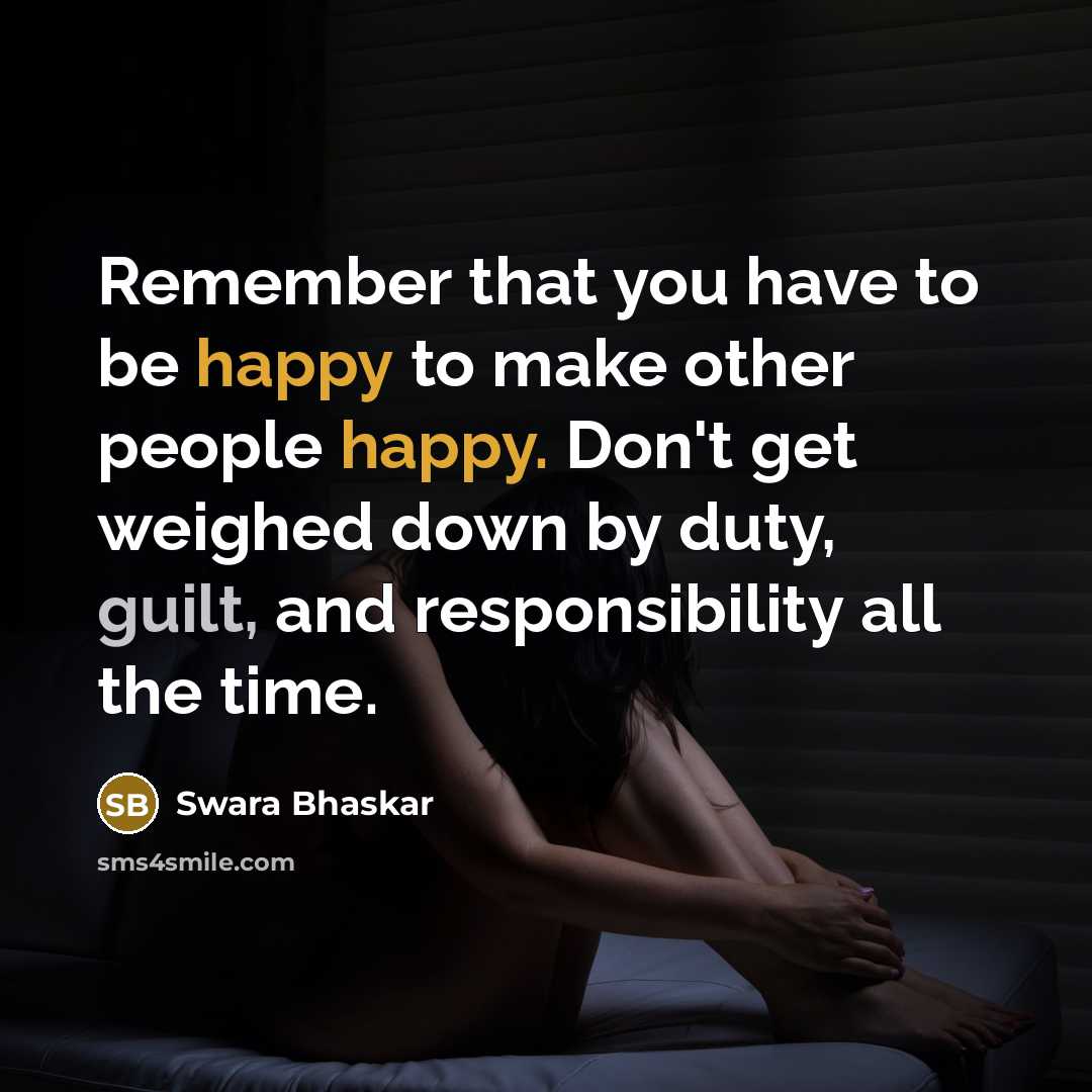 “Remember that you have to be happy to make other people happy. Don't get weighed down by duty, guilt, and responsibility all the time.” quote by Swara Bhaskar