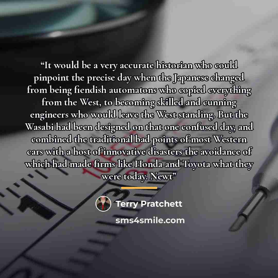 “It would be a very accurate historian who could pinpoint the precise day when the Japanese changed from being fiendish automatons who copied everything from the West, to becoming skilled and cunning engineers who would leave the West standing. But the Wasabi had been designed on that one confused…” quote by Terry Pratchett